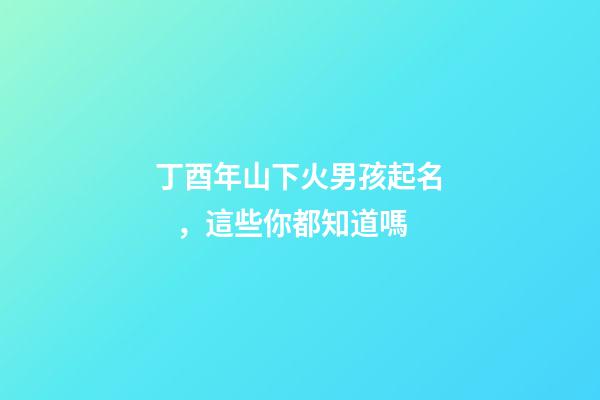丁酉年山下火男孩起名，這些你都知道嗎